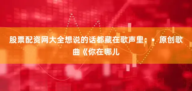 股票配资网大全想说的话都藏在歌声里：•  原创歌曲《你在哪儿