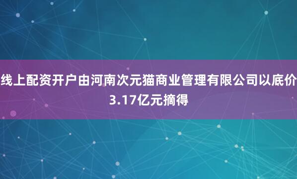 线上配资开户由河南次元猫商业管理有限公司以底价3.17亿元摘得