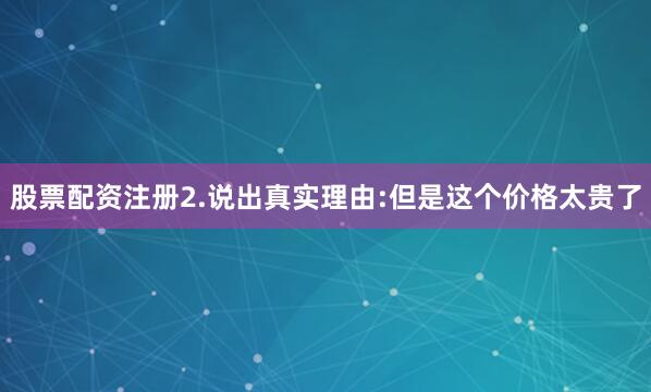 股票配资注册2.说出真实理由:但是这个价格太贵了