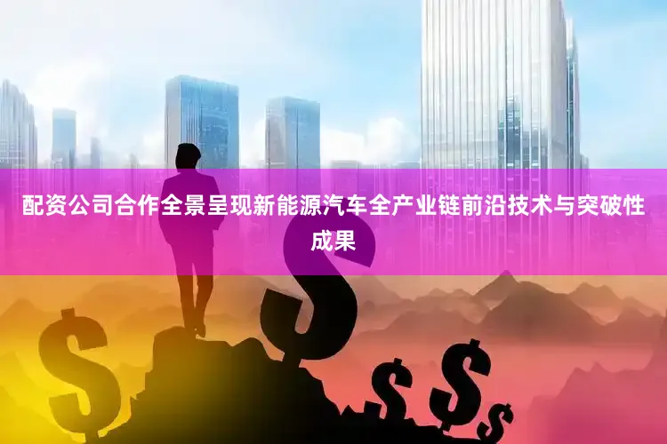 配资公司合作全景呈现新能源汽车全产业链前沿技术与突破性成果