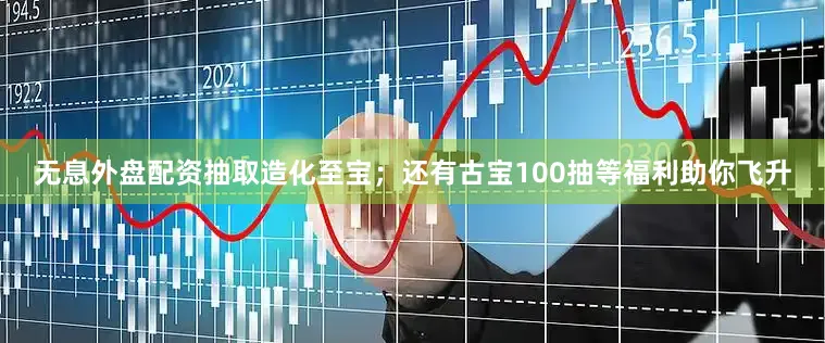 无息外盘配资抽取造化至宝；还有古宝100抽等福利助你飞升