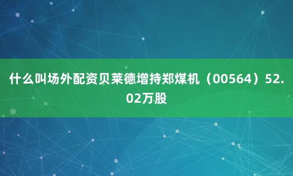 什么叫场外配资贝莱德增持郑煤机（00564）52.02万股