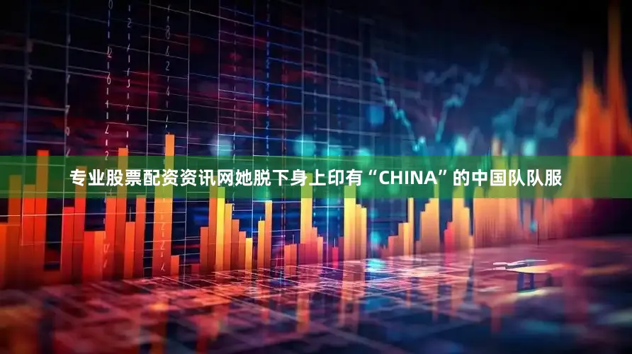 专业股票配资资讯网她脱下身上印有“CHINA”的中国队队服