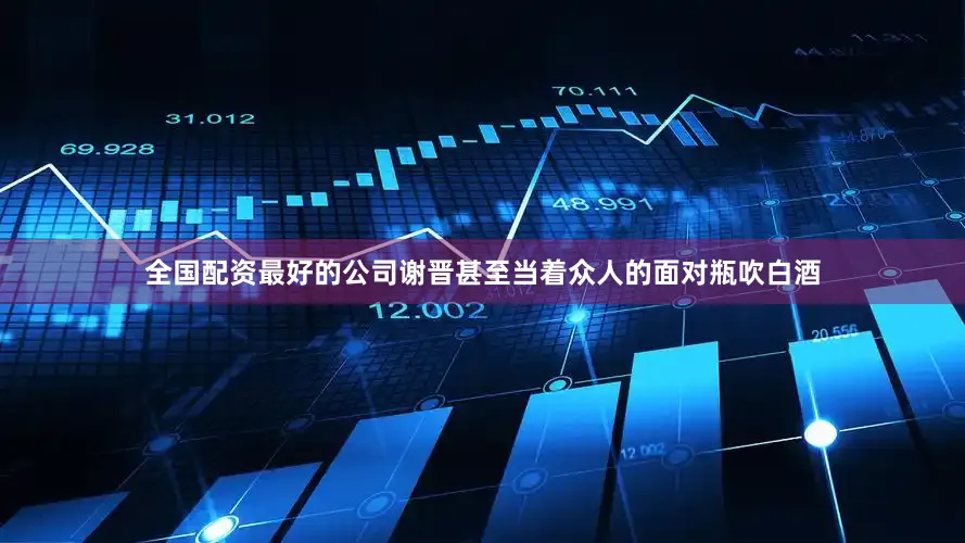 全国配资最好的公司谢晋甚至当着众人的面对瓶吹白酒