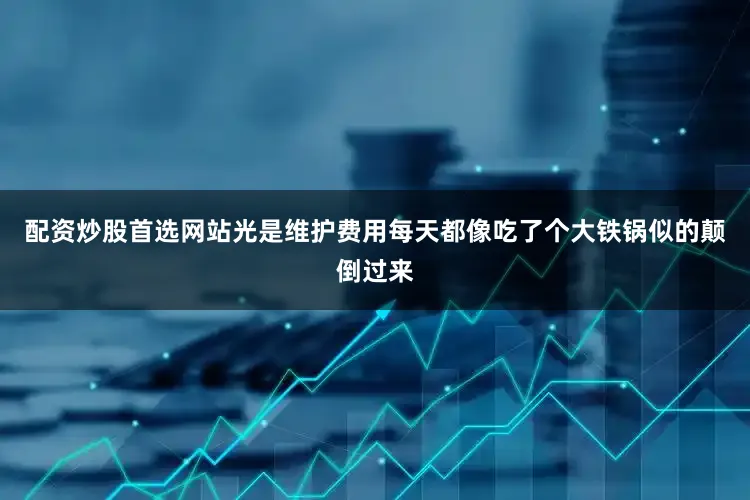 配资炒股首选网站光是维护费用每天都像吃了个大铁锅似的颠倒过来