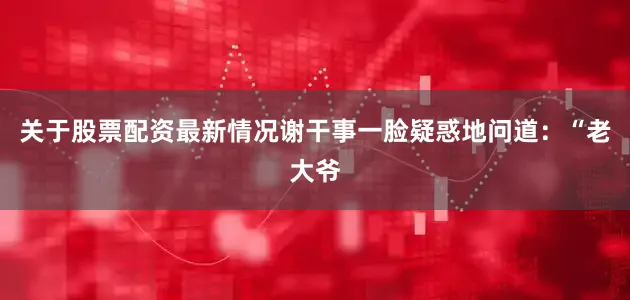 关于股票配资最新情况谢干事一脸疑惑地问道：“老大爷