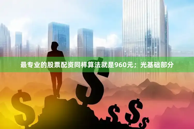 最专业的股票配资同样算法就是960元；光基础部分