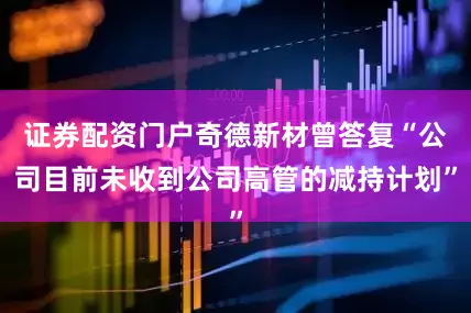 证券配资门户奇德新材曾答复“公司目前未收到公司高管的减持计划”